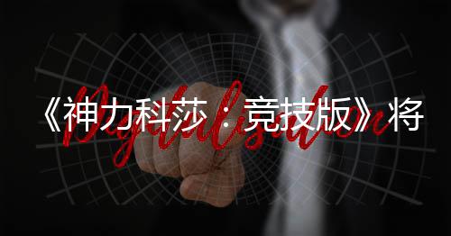 抢先力科正式版脱离体验竞技将于神莎5月发行