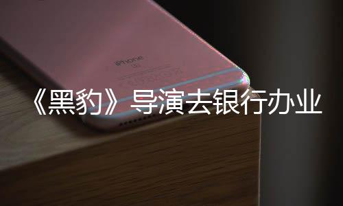 误当去银行办豹 被导演拘留成劫业务匪遭黑