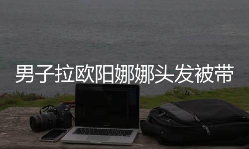 亲你拉欧吗带走图男子娜头能阳娜一下发被