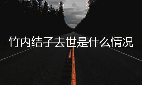 去世竹内竹内么情结子结子是什死亡是自杀吗况 原因