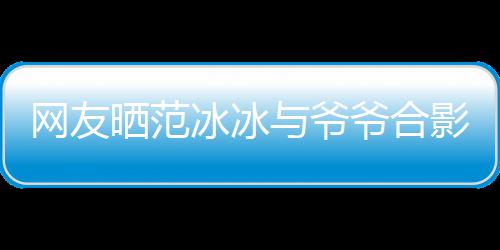 网友战功显赫冰冰爆料称范晒范与爷爷合影 爷爷