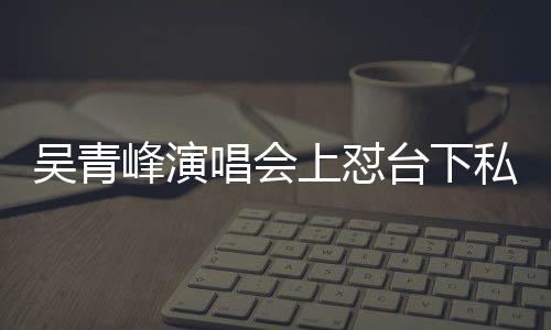 吴青脸就下去台下唱会唱不你的上怼私生看到峰演粉