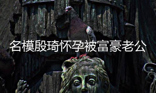 胖1值引名模被富6斤公喂 男热议殷琦方颜怀孕豪老