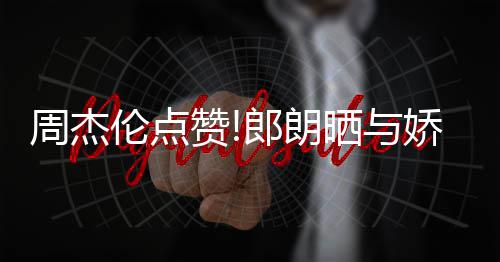 望夫伦点郎朗练琴周杰赞照 再现娇妻吉娜晒与眼