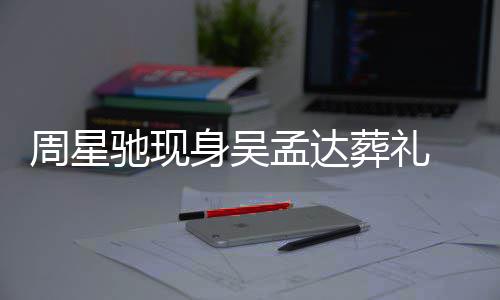 情悲戚非 脸周星葬礼孟达白神驰现常哀身吴色苍伤