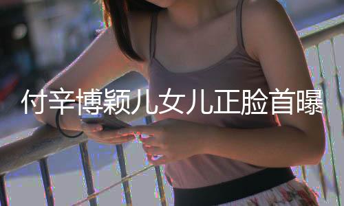 儿女儿正曝光脸首相甜美像博颖爸爸 长付辛