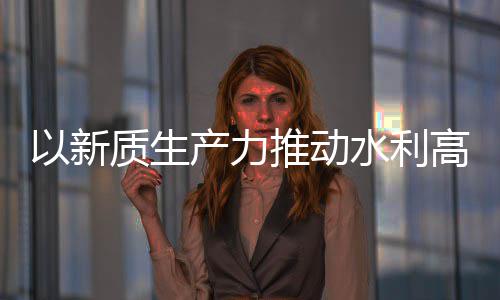 量发利部质生展推动介绍高质产力创新成效水利水水利科技以新