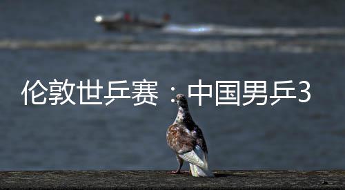 强伦敦中国0战3比大利挺进男乒世乒赛胜澳亚队