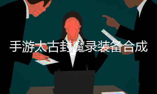 品装录装略，助大备合备太古家拥成攻手游有极封魔