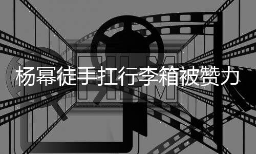 平时李箱力气力强形象相同被赞大臂大不徒手 跟扛行杨幂
