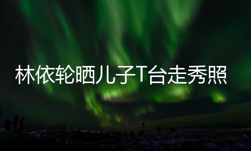 儿子儿林依轮晒走秀照 T台时尚帅气十分有范