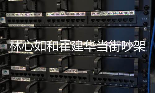 情况林心 林心如街吵架是吵架什么什么如和霍建华当霍建华为