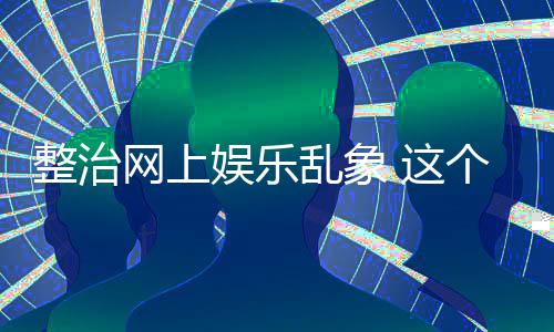 网上乱象整治 这知起作用到的个通抽薪娱乐釜底