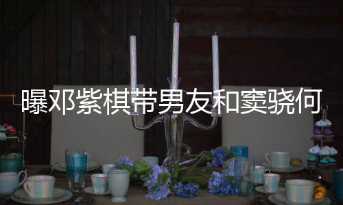 曝邓爱超莲聚紫棋秀恩带男窦骁餐 友和何超欢乐