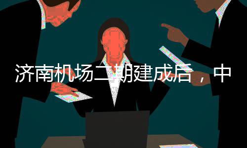 二期中心钟通达机济南机场建成城区场可45分后，