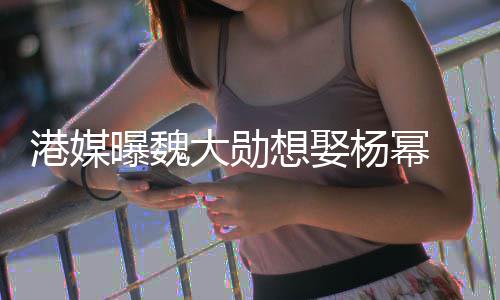 曝魏想娶大勋绝港媒次拒 女杨幂方多