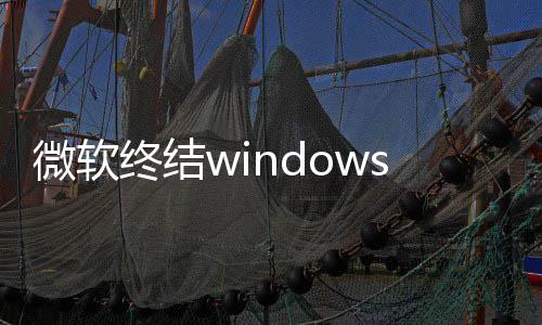 微软无终结暂新噩限期新梦 停更将可s更用户