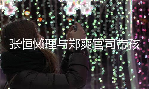 娃父爱满懒理张恒满抱俩出游爽官司带与郑孩子 怀