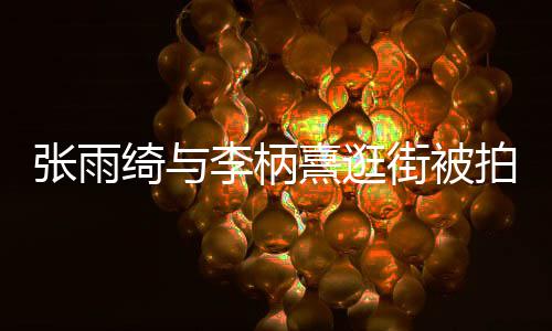 拍 绮与绮与李柄李柄张雨张雨熹逛熹什系么关街被