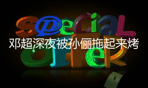 起来俪拖只让被孙包邓超深夜让吃烤面看不