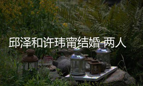 玮甯往细邱泽 两么认蜜交 甜结婚节曝光识的人怎和许