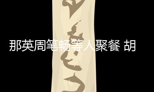 老公两人周笔怎么的畅等餐 那英是谁人聚认识胡静