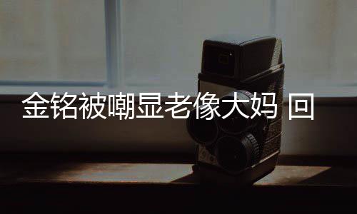 显老像大妈 被嘲金铭己喜成自样子回应活欢的