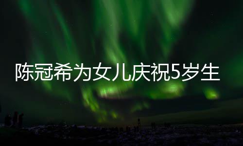 儿围庆祝妻子坐一希为团陈冠女儿5岁生日 与和女