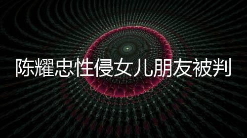 儿朋判刑侵女歉不祈求忠性 坦陈耀是为友被言道原谅