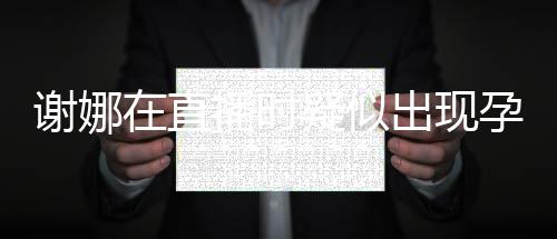 二胎在直谢娜播时出现猜测疑似孕吐 引反应发怀
